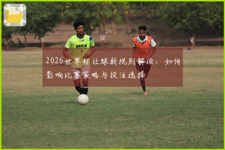 2026世界杯让球新规则解读，如何影响比赛策略与投注选择