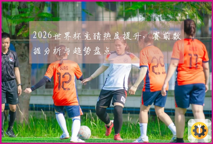2026世界杯竞猜热度提升，赛前数据分析与趋势盘点
