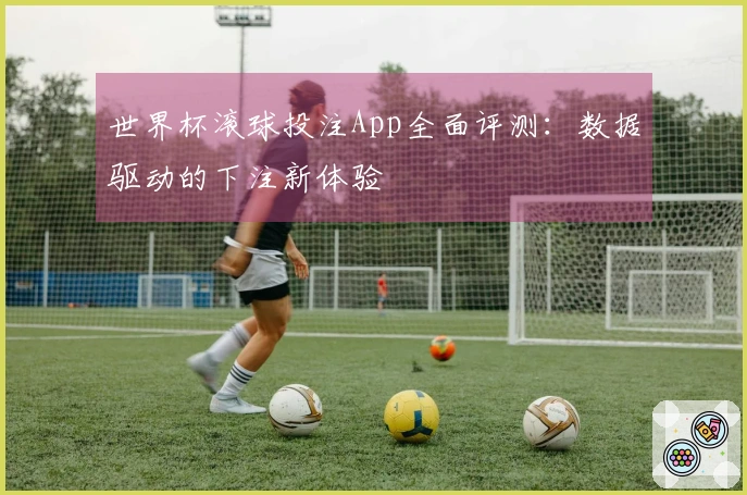 世界杯滚球投注App全面评测：数据驱动的下注新体验