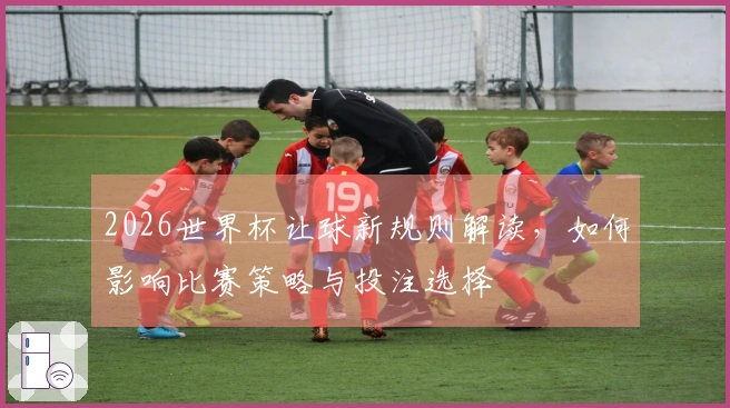 2026世界杯让球新规则解读，如何影响比赛策略与投注选择
